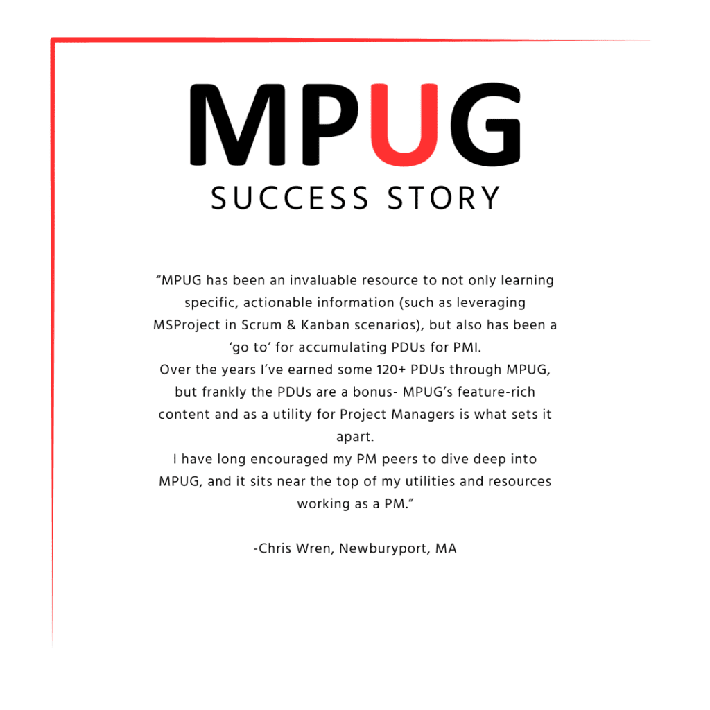 MPUG Success Story: “MPUG has been an invaluable resource to not only learning specific, actionable information (such as leveraging MS Project in Scrum & Kanban scenarios), but also has been a ‘go to’ for accumulating PDUs for PMI. Over the years I’ve earned some 120+ PDUs through MPUG, but frankly the PDUs are a bonus - MPUG’s feature-rich content and as a utility for Project Managers is what sets it apart. I have long encouraged my PM peers to dive deep into MPUG, and it sits near the top of my utilities and resources working as a PM." Chris Wren, Newburyport, MA